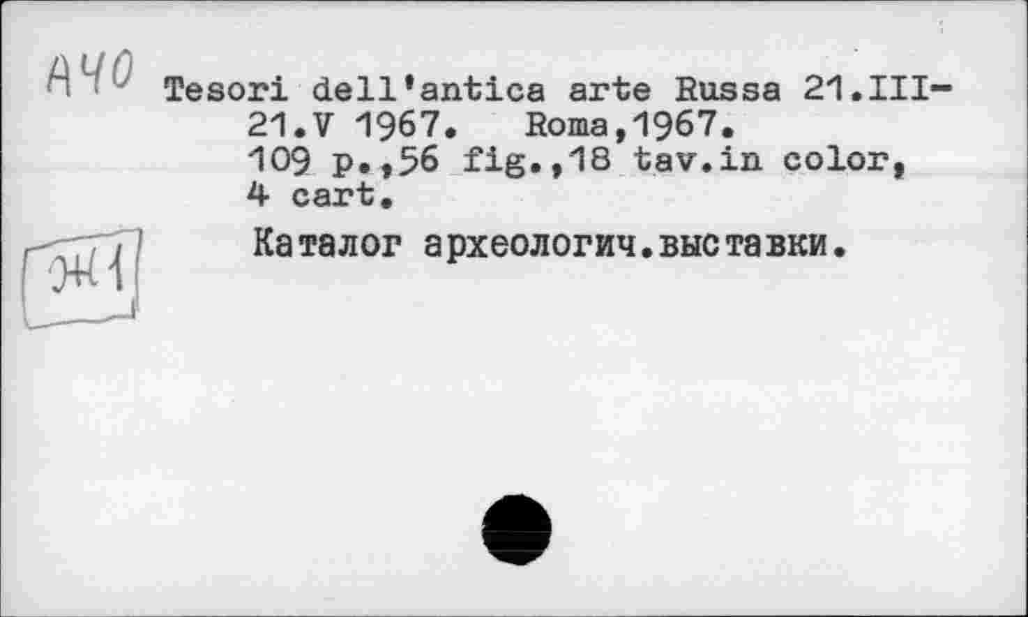 ﻿Tesori dell’antica arte Russa 21.HI-
21. V 1967. Roma,1967.
109 p.,56 fig.,18 tav.in color, 4 cart.
Каталог археологич.выставки.